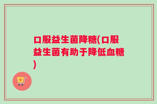 口服益生菌降糖(口服益生菌有助于降低血糖)