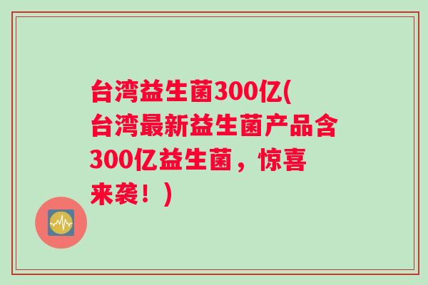 台湾益生菌300亿(台湾最新益生菌产品含300亿益生菌，惊喜来袭！)