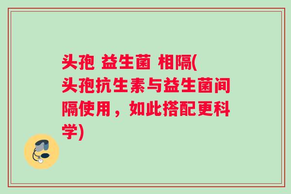 头孢 益生菌 相隔(头孢抗生素与益生菌间隔使用，如此搭配更科学)