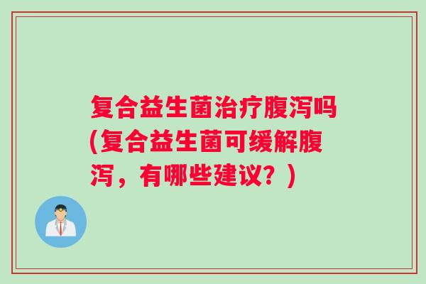 复合益生菌治疗腹泻吗(复合益生菌可缓解腹泻，有哪些建议？)