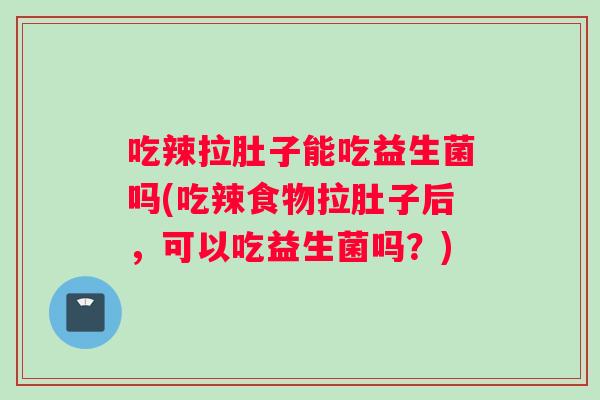 吃辣拉肚子能吃益生菌吗(吃辣食物拉肚子后，可以吃益生菌吗？)