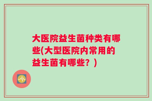 大医院益生菌种类有哪些(大型医院内常用的益生菌有哪些？)