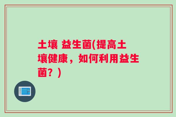 土壤 益生菌(提高土壤健康，如何利用益生菌？)