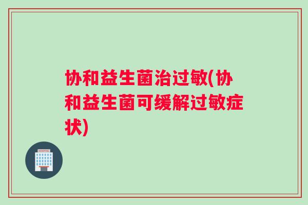 协和益生菌治过敏(协和益生菌可缓解过敏症状)