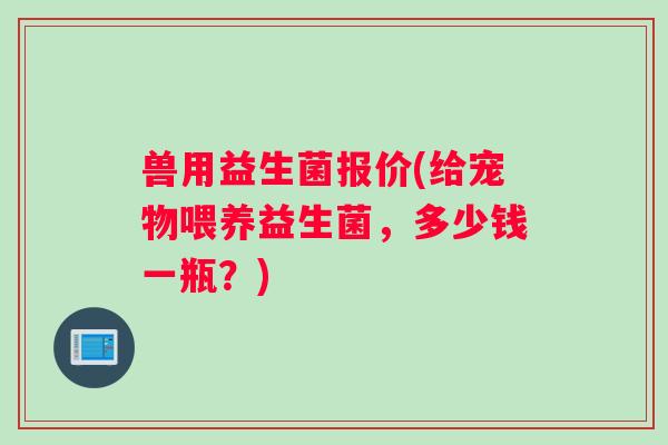 兽用益生菌报价(给宠物喂养益生菌，多少钱一瓶？)