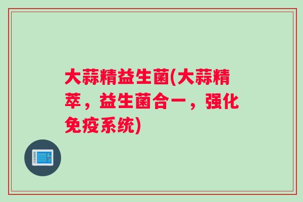 大蒜精益生菌(大蒜精萃，益生菌合一，强化免疫系统)