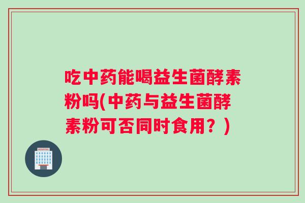 吃中药能喝益生菌酵素粉吗(中药与益生菌酵素粉可否同时食用？)