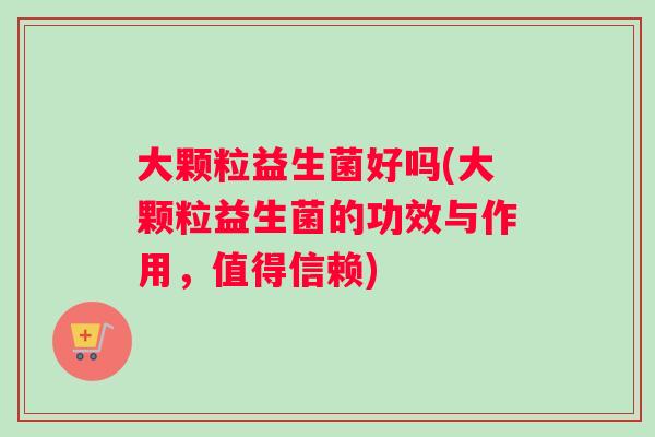 大颗粒益生菌好吗(大颗粒益生菌的功效与作用，值得信赖)