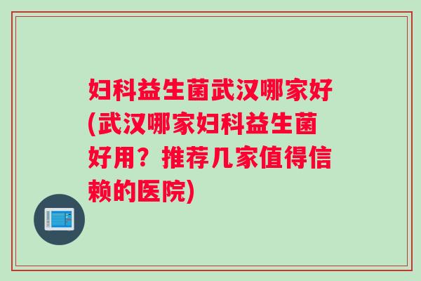 妇科益生菌武汉哪家好(武汉哪家妇科益生菌好用？推荐几家值得信赖的医院)