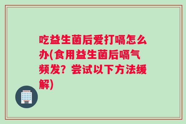 吃益生菌后爱打嗝怎么办(食用益生菌后嗝气频发？尝试以下方法缓解)