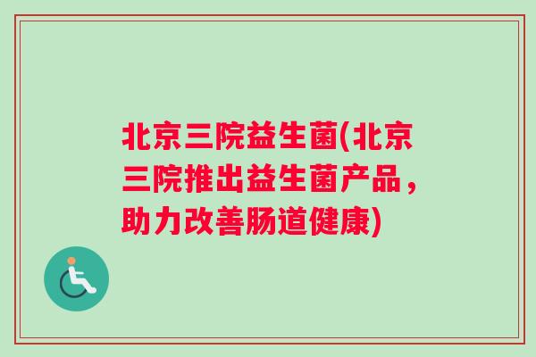 北京三院益生菌(北京三院推出益生菌产品，助力改善肠道健康)