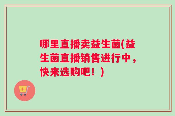 哪里直播卖益生菌(益生菌直播销售进行中，快来选购吧！)