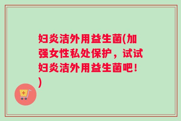 妇炎洁外用益生菌(加强女性私处保护，试试妇炎洁外用益生菌吧！)