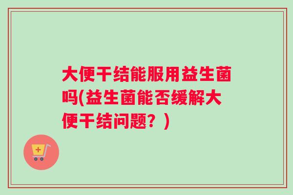 大便干结能服用益生菌吗(益生菌能否缓解大便干结问题？)