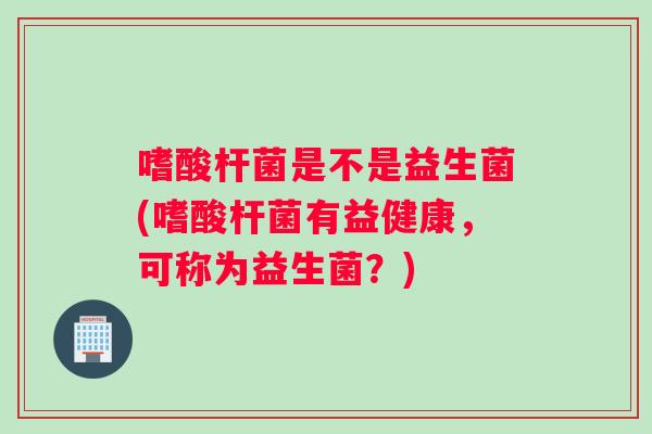 嗜酸杆菌是不是益生菌(嗜酸杆菌有益健康，可称为益生菌？)