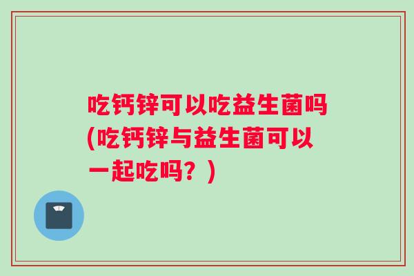 吃钙锌可以吃益生菌吗(吃钙锌与益生菌可以一起吃吗？)