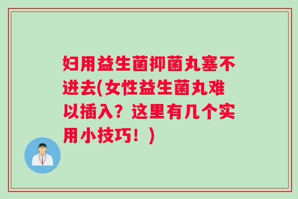 妇用益生菌抑菌丸塞不进去(女性益生菌丸难以插入？这里有几个实用小技巧！)