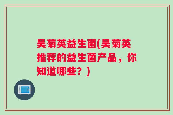 吴菊英益生菌(吴菊英推荐的益生菌产品，你知道哪些？)