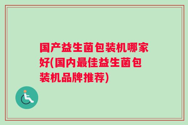 国产益生菌包装机哪家好(国内最佳益生菌包装机品牌推荐)