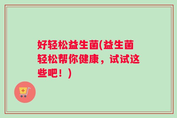 好轻松益生菌(益生菌轻松帮你健康，试试这些吧！)