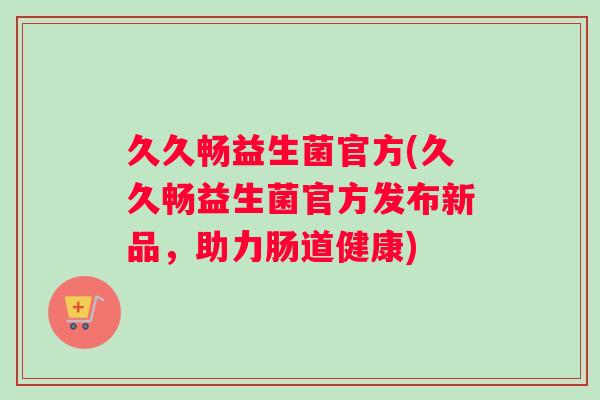 久久畅益生菌官方(久久畅益生菌官方发布新品，助力肠道健康)