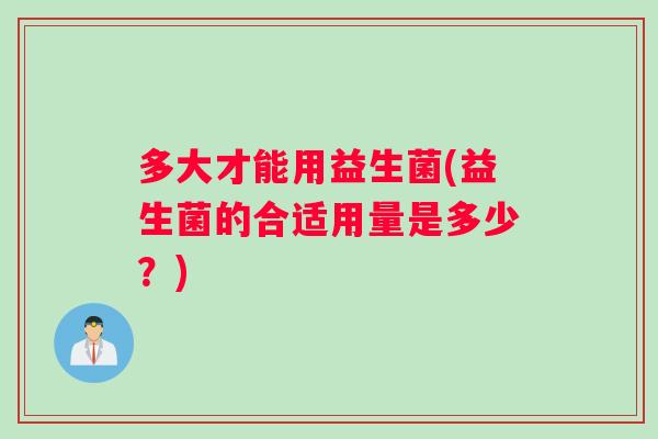 多大才能用益生菌(益生菌的合适用量是多少？)