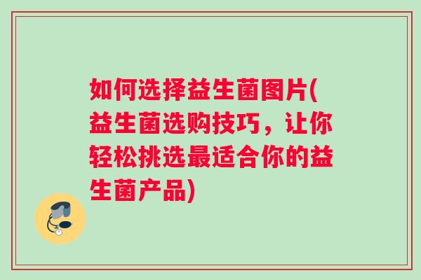 如何选择益生菌图片(益生菌选购技巧，让你轻松挑选最适合你的益生菌产品)