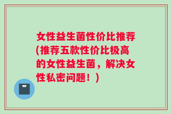 女性益生菌性价比推荐(推荐五款性价比极高的女性益生菌，解决女性私密问题！)