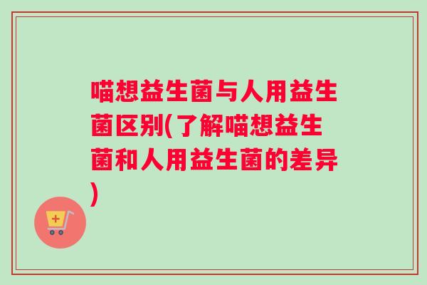 喵想益生菌与人用益生菌区别(了解喵想益生菌和人用益生菌的差异)