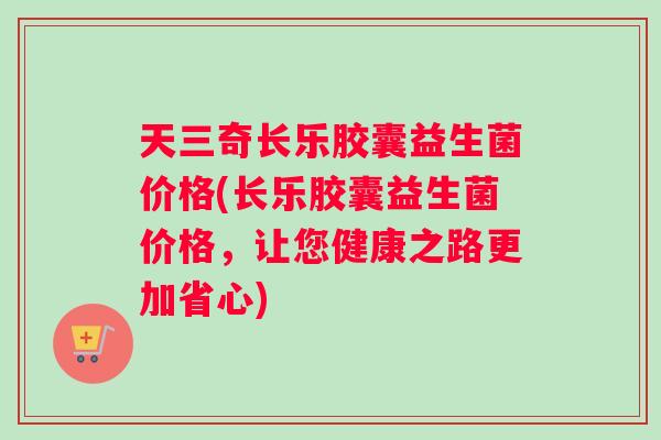 天三奇长乐胶囊益生菌价格(长乐胶囊益生菌价格，让您健康之路更加省心)