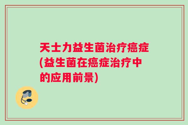 天士力益生菌治疗癌症(益生菌在癌症治疗中的应用前景)