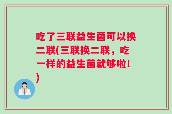 吃了三联益生菌可以换二联(三联换二联，吃一样的益生菌就够啦！)