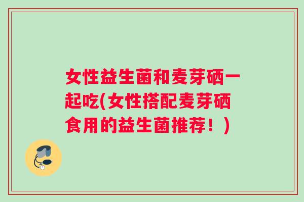 女性益生菌和麦芽硒一起吃(女性搭配麦芽硒食用的益生菌推荐！)