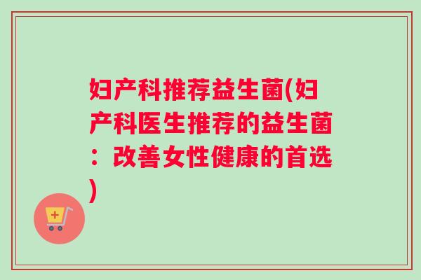 妇产科推荐益生菌(妇产科医生推荐的益生菌：改善女性健康的首选)