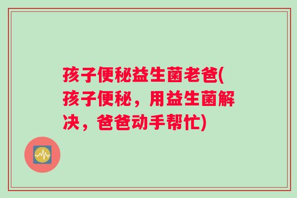 孩子便秘益生菌老爸(孩子便秘，用益生菌解决，爸爸动手帮忙)