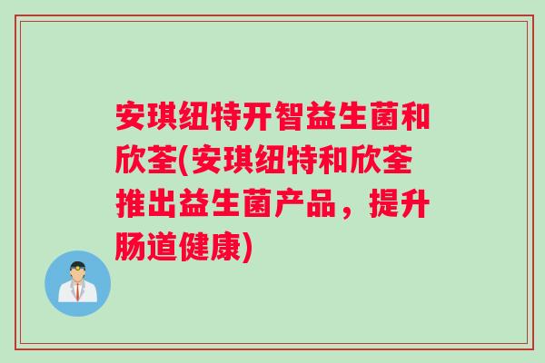 安琪纽特开智益生菌和欣荃(安琪纽特和欣荃推出益生菌产品，提升肠道健康)