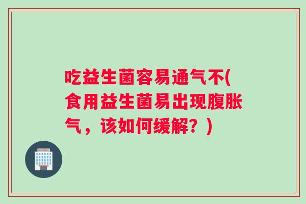 吃益生菌容易通气不(食用益生菌易出现腹胀气，该如何缓解？)