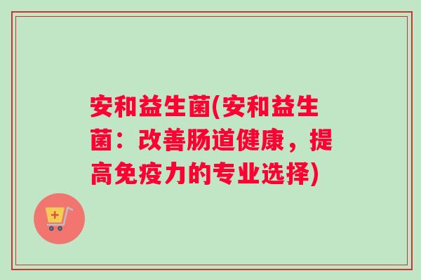 安和益生菌(安和益生菌：改善肠道健康，提高免疫力的专业选择)