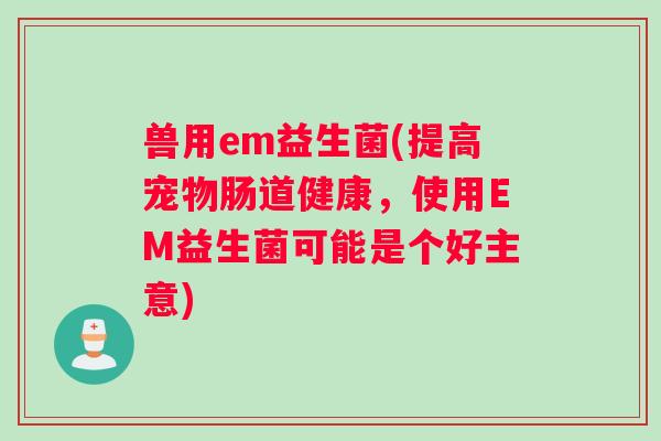 兽用em益生菌(提高宠物肠道健康，使用EM益生菌可能是个好主意)