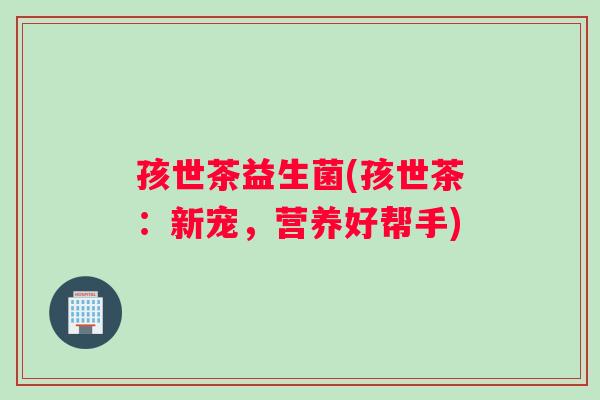 孩世茶益生菌(孩世茶：新宠，营养好帮手)