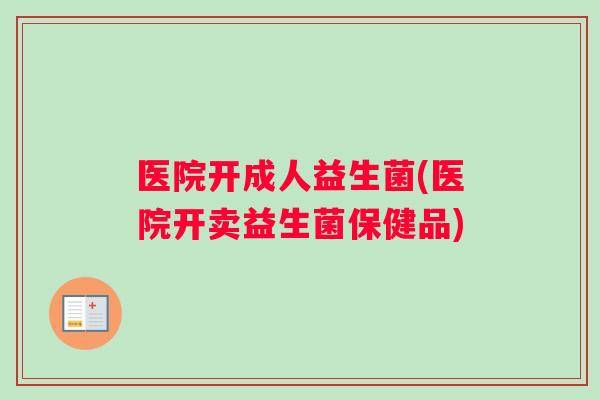 医院开成人益生菌(医院开卖益生菌保健品)