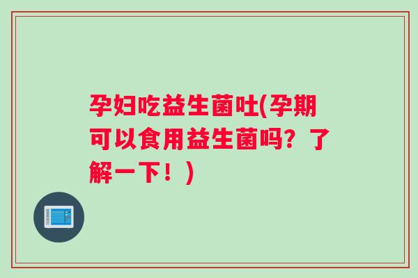 孕妇吃益生菌吐(孕期可以食用益生菌吗？了解一下！)