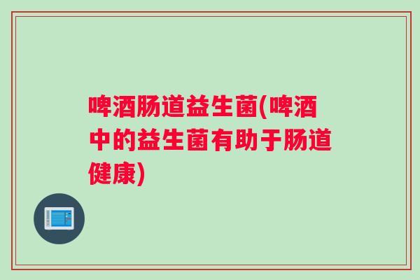 啤酒肠道益生菌(啤酒中的益生菌有助于肠道健康)