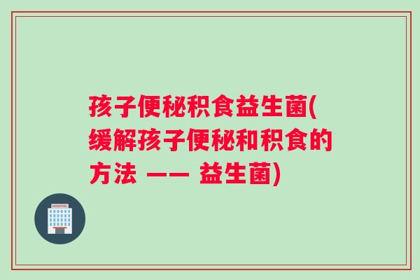 孩子便秘积食益生菌(缓解孩子便秘和积食的方法 —— 益生菌)