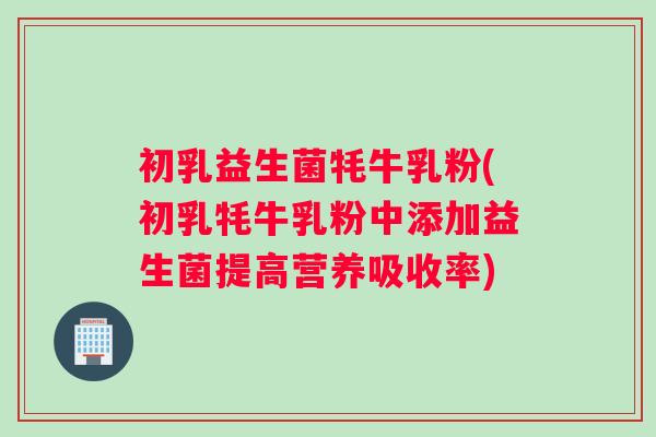 初乳益生菌牦牛乳粉(初乳牦牛乳粉中添加益生菌提高营养吸收率)