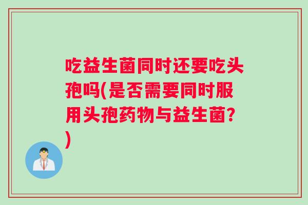 吃益生菌同时还要吃头孢吗(是否需要同时服用头孢药物与益生菌？)