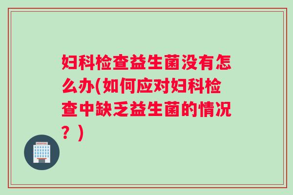 妇科检查益生菌没有怎么办(如何应对妇科检查中缺乏益生菌的情况？)