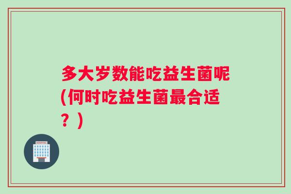 多大岁数能吃益生菌呢(何时吃益生菌最合适？)