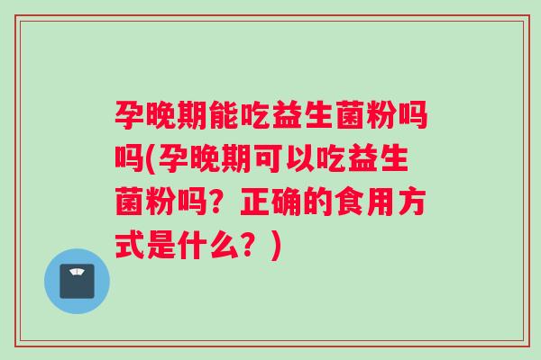 孕晚期能吃益生菌粉吗吗(孕晚期可以吃益生菌粉吗？正确的食用方式是什么？)