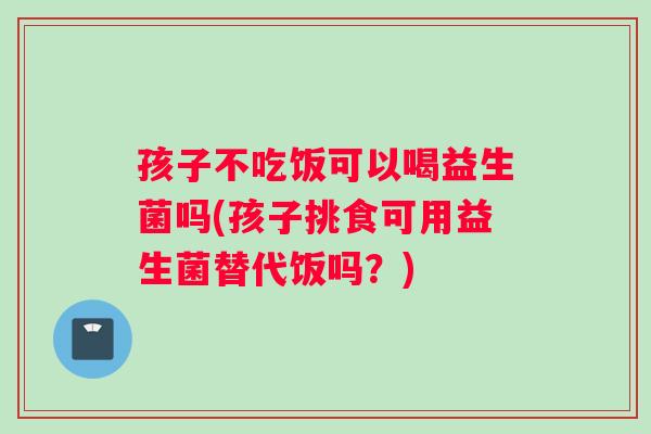 孩子不吃饭可以喝益生菌吗(孩子挑食可用益生菌替代饭吗？)